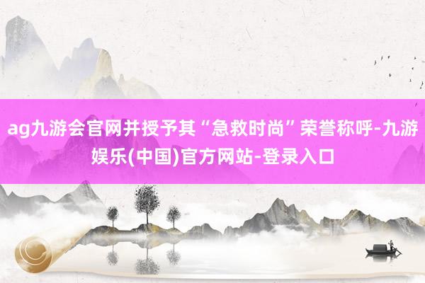 ag九游会官网并授予其“急救时尚”荣誉称呼-九游娱乐(中国)官方网站-登录入口