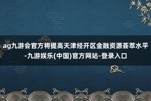 ag九游会官方将提高天津经开区金融资源荟萃水平-九游娱乐(中国)官方网站-登录入口