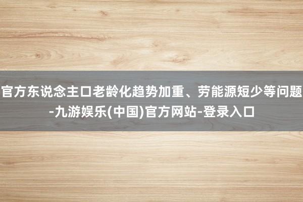 官方东说念主口老龄化趋势加重、劳能源短少等问题-九游娱乐(中国)官方网站-登录入口