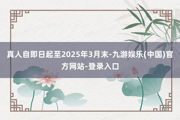真人自即日起至2025年3月末-九游娱乐(中国)官方网站-登录入口