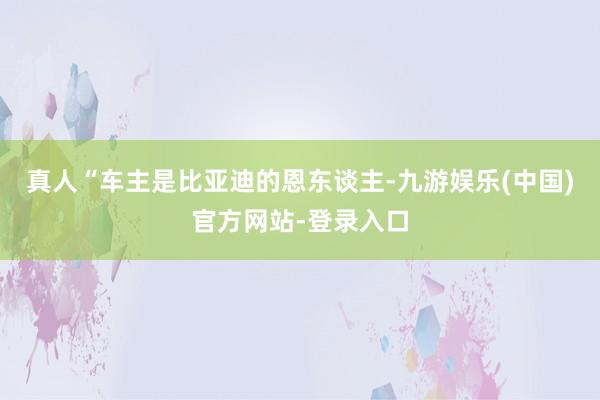 真人“车主是比亚迪的恩东谈主-九游娱乐(中国)官方网站-登录