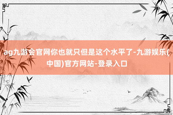 ag九游会官网你也就只但是这个水平了-九游娱乐(中国)官方网站-登录入口