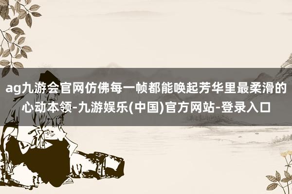 ag九游会官网仿佛每一帧都能唤起芳华里最柔滑的心动本领-九游