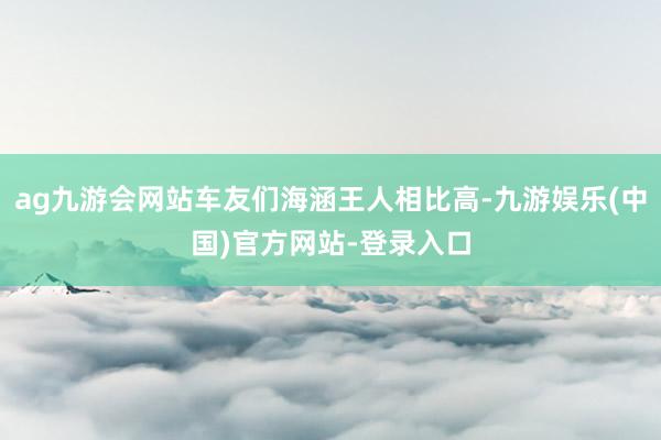 ag九游会网站车友们海涵王人相比高-九游娱乐(中国)官方网站