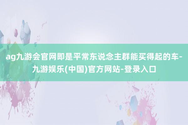 ag九游会官网即是平常东说念主群能买得起的车-九游娱乐(中国
