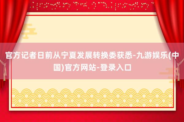 官方记者日前从宁夏发展转换委获悉-九游娱乐(中国)官方网站-登录入口