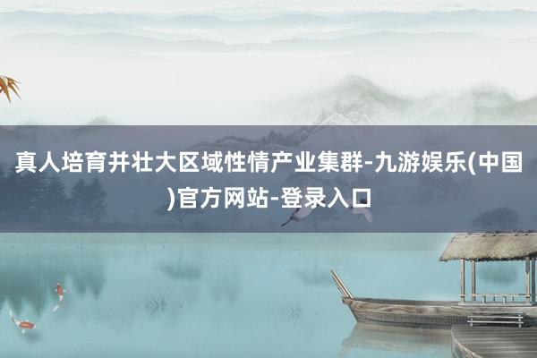 真人培育并壮大区域性情产业集群-九游娱乐(中国)官方网站-登录入口