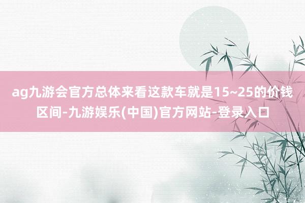 ag九游会官方总体来看这款车就是15~25的价钱区间-九游娱乐(中国)官方网站-登录入口