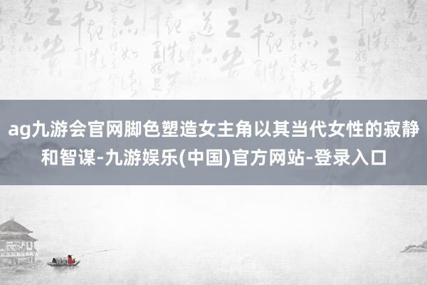ag九游会官网脚色塑造女主角以其当代女性的寂静和智谋-九游娱乐(中国)官方网站-登录入口