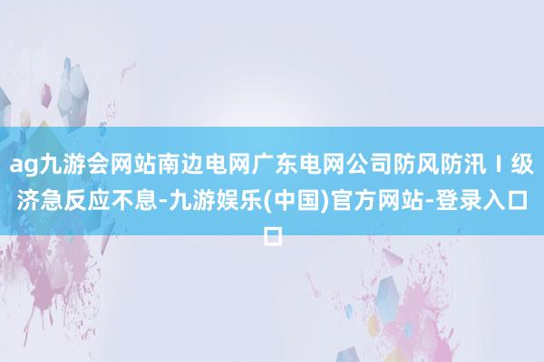 ag九游会网站南边电网广东电网公司防风防汛Ⅰ级济急反应不息-九游娱乐(中国)官方网站-登录入口