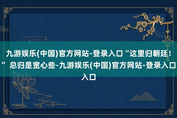 九游娱乐(中国)官方网站-登录入口“这里归朝廷！” 总归是宽心些-九游娱乐(中国)官方网站-登录入口