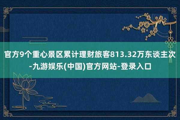 官方9个重心景区累计理财旅客813.32万东谈主次-九游娱乐(中国)官方网站-登录入口