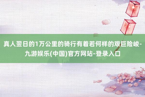 真人翌日的1万公里的骑行有着若何样的艰巨险峻-九游娱乐(中国)官方网站-登录入口