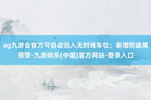 ag九游会官方可自动泊入无划线车位；新增防追尾预警-九游娱乐(中国)官方网站-登录入口