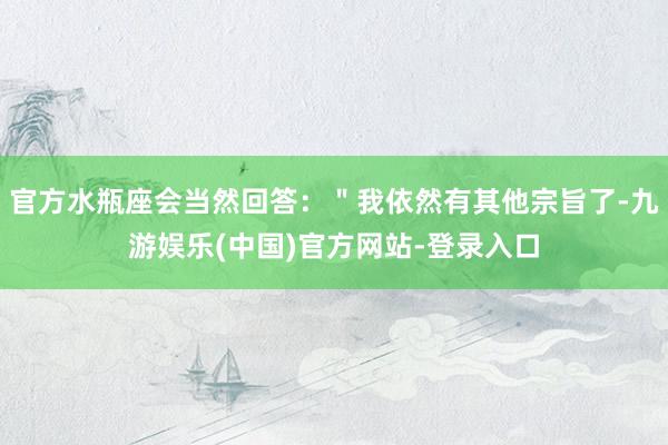 官方水瓶座会当然回答：＂我依然有其他宗旨了-九游娱乐(中国)官方网站-登录入口