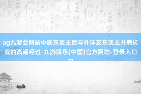 ag九游会网站中国东谈主民与外洋友东谈主并肩抗战的高潮经过-九游娱乐(中国)官方网站-登录入口