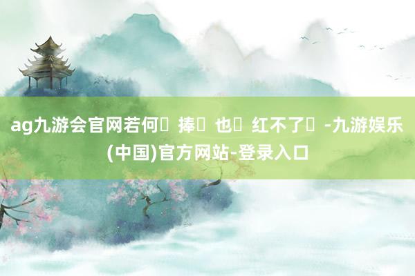 ag九游会官网若何‬捧‬也‬红不了‬-九游娱乐(中国)官方网站-登录入口