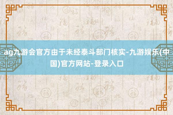 ag九游会官方由于未经泰斗部门核实-九游娱乐(中国)官方网站