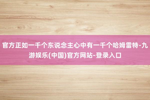 官方正如一千个东说念主心中有一千个哈姆雷特-九游娱乐(中国)官方网站-登录入口