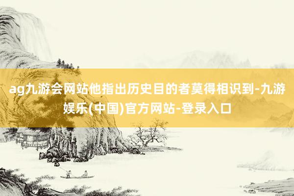 ag九游会网站他指出历史目的者莫得相识到-九游娱乐(中国)官