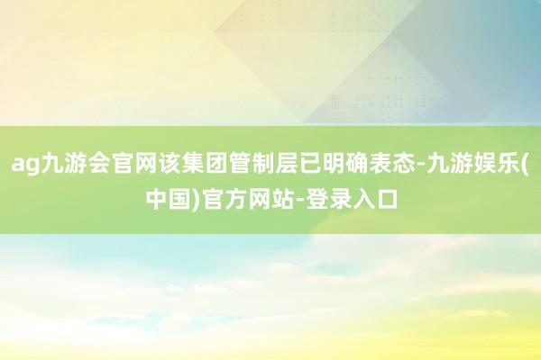 ag九游会官网该集团管制层已明确表态-九游娱乐(中国)官方网