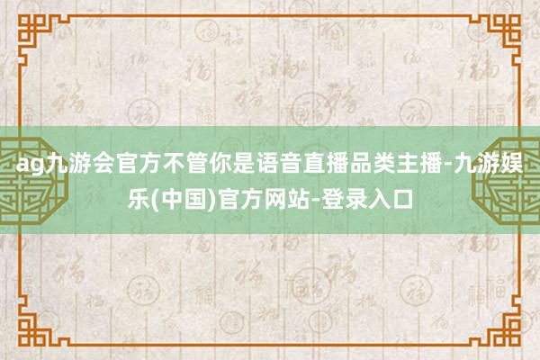 ag九游会官方不管你是语音直播品类主播-九游娱乐(中国)官方网站-登录入口
