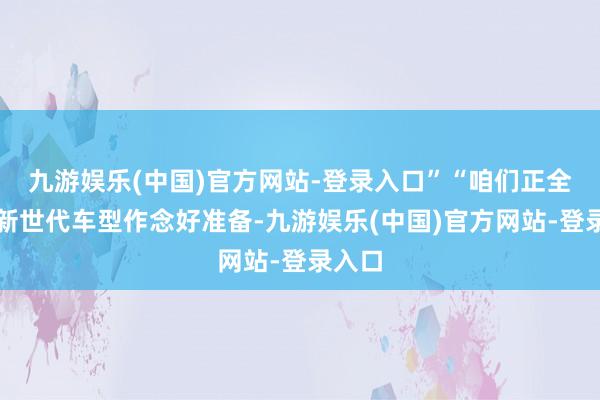 九游娱乐(中国)官方网站-登录入口”“咱们正全力为新世代车型作念好准备-九游娱乐(中国)官方网站-登录入口