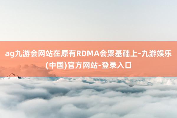 ag九游会网站在原有RDMA会聚基础上-九游娱乐(中国)官方网站-登录入口