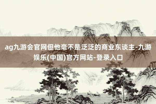 ag九游会官网但他毫不是泛泛的商业东谈主-九游娱乐(中国)官方网站-登录入口