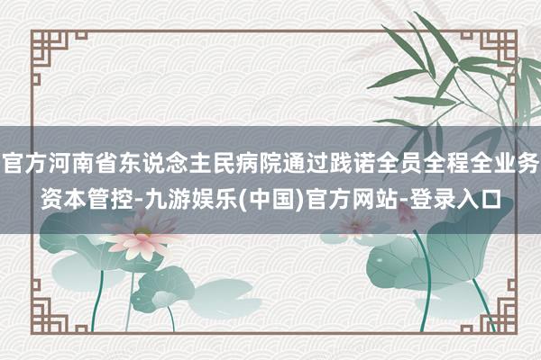官方河南省东说念主民病院通过践诺全员全程全业务资本管控-九游