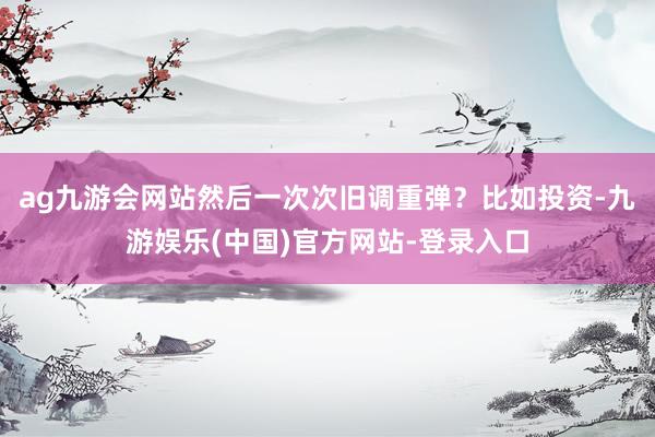 ag九游会网站然后一次次旧调重弹？比如投资-九游娱乐(中国)