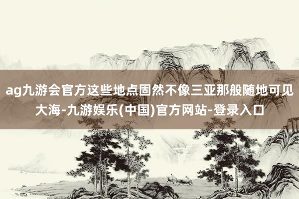 ag九游会官方这些地点固然不像三亚那般随地可见大海-九游娱乐