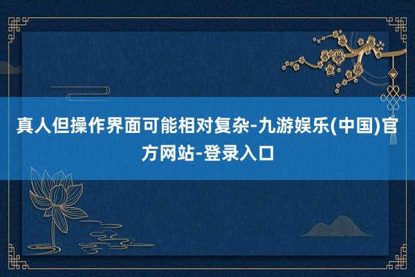 真人但操作界面可能相对复杂-九游娱乐(中国)官方网站-登录入