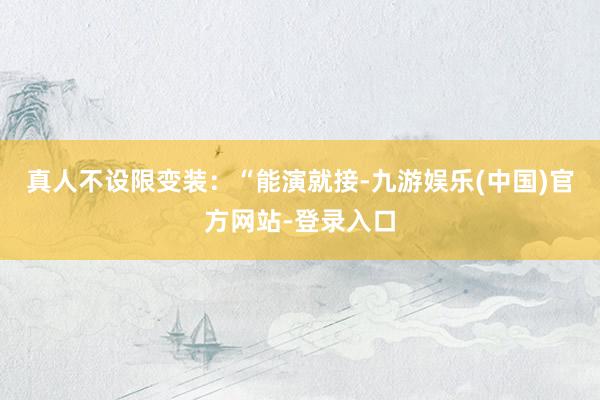 真人不设限变装：“能演就接-九游娱乐(中国)官方网站-登录入口