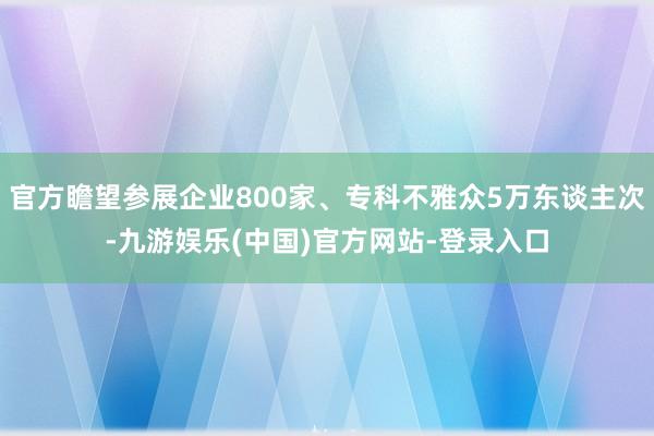 官方瞻望参展企业800家、专科不雅众5万东谈主次-九游娱乐(