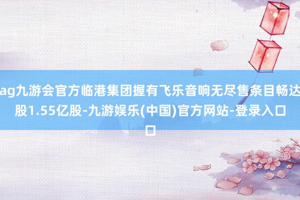 ag九游会官方临港集团握有飞乐音响无尽售条目畅达股1.55亿