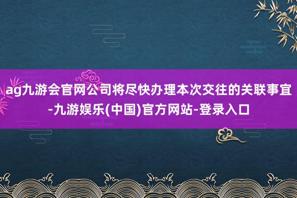ag九游会官网公司将尽快办理本次交往的关联事宜-九游娱乐(中