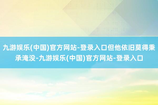 九游娱乐(中国)官方网站-登录入口但他依旧莫得秉承淹没-九游娱乐(中国)官方网站-登录入口