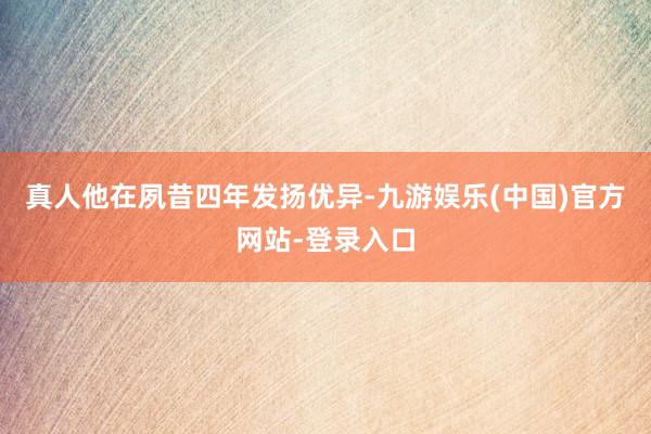 真人他在夙昔四年发扬优异-九游娱乐(中国)官方网站-登录入口