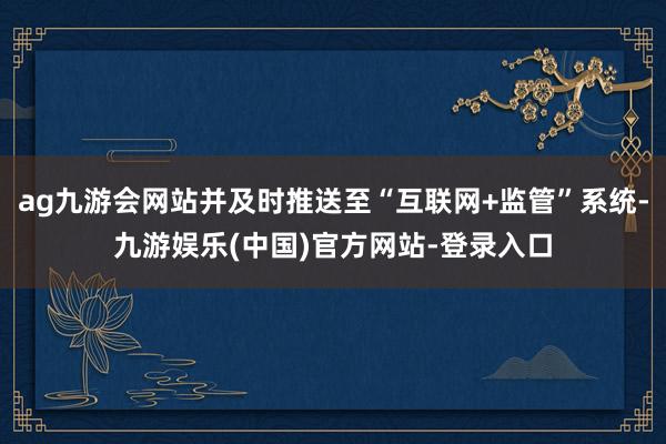 ag九游会网站并及时推送至“互联网+监管”系统-九游娱乐(中