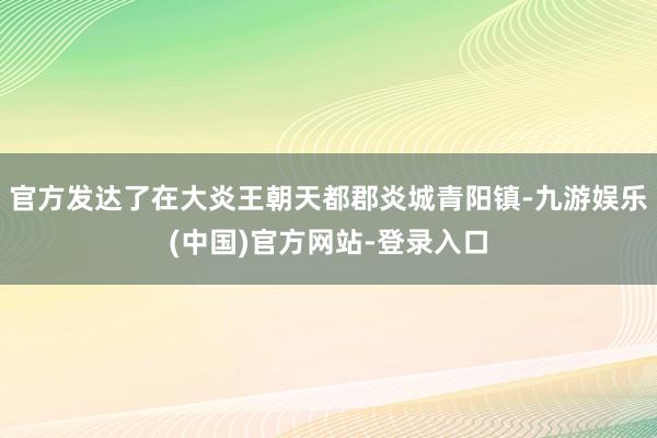 官方发达了在大炎王朝天都郡炎城青阳镇-九游娱乐(中国)官方网站-登录入口