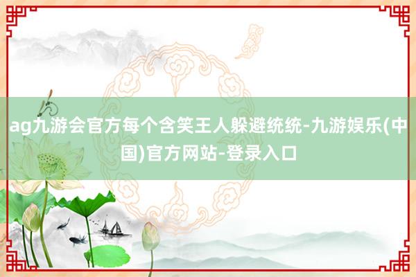 ag九游会官方每个含笑王人躲避统统-九游娱乐(中国)官方网站-登录入口
