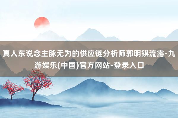 真人东说念主脉无为的供应链分析师郭明錤流露-九游娱乐(中国)官方网站-登录入口