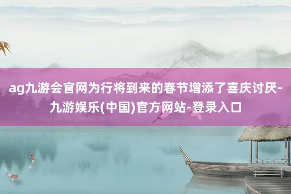 ag九游会官网为行将到来的春节增添了喜庆讨厌-九游娱乐(中国)官方网站-登录入口