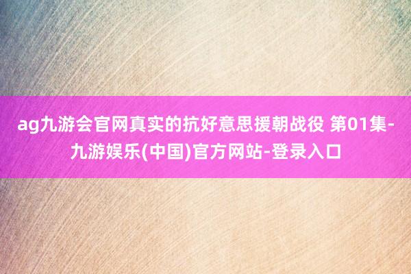 ag九游会官网真实的抗好意思援朝战役 第01集-九游娱乐(中国)官方网站-登录入口