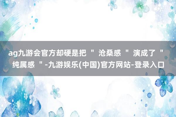 ag九游会官方却硬是把 ＂ 沧桑感 ＂ 演成了 ＂ 纯属感 ＂-九游娱乐(中国)官方网站-登录入口