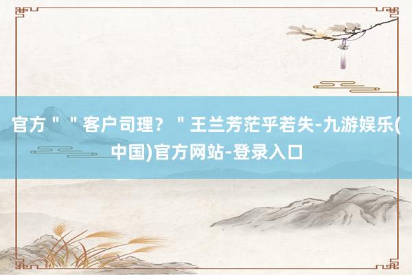 官方＂＂客户司理？＂王兰芳茫乎若失-九游娱乐(中国)官方网站