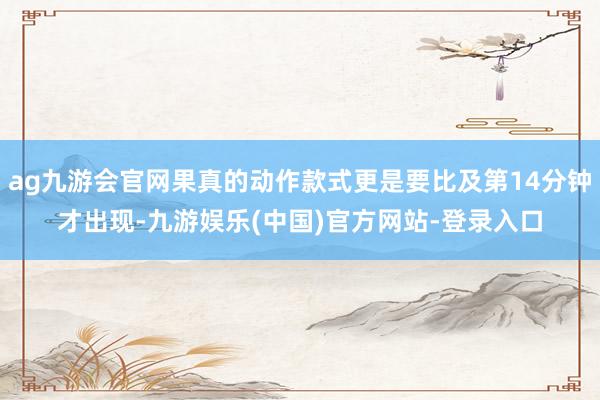 ag九游会官网果真的动作款式更是要比及第14分钟才出现-九游