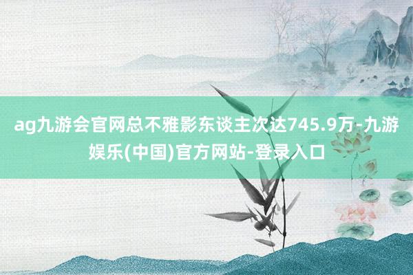 ag九游会官网总不雅影东谈主次达745.9万-九游娱乐(中国)官方网站-登录入口