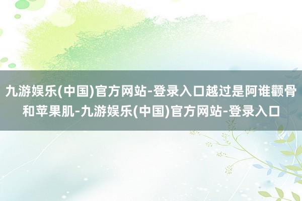 九游娱乐(中国)官方网站-登录入口越过是阿谁颧骨和苹果肌-九